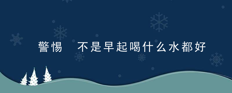 警惕 不是早起喝什么水都好，什么不早起